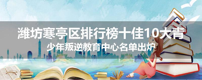 潍坊寒亭区排行榜十佳10大青少年叛逆教育中心名单出炉
