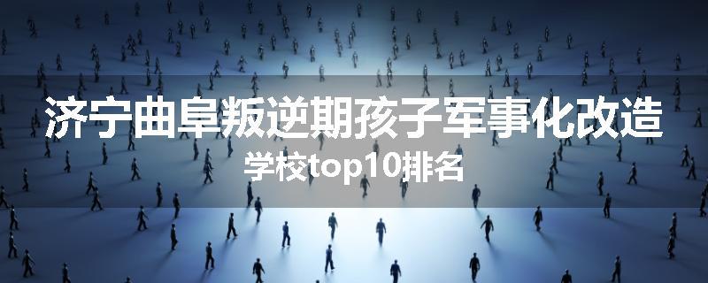 济宁曲阜叛逆期孩子军事化改造学校top10排名