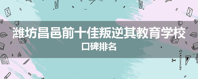 潍坊昌邑前十佳叛逆其教育学校口碑排名
