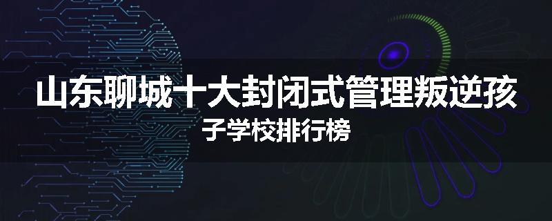 山东聊城十大封闭式管理叛逆孩子学校排行榜