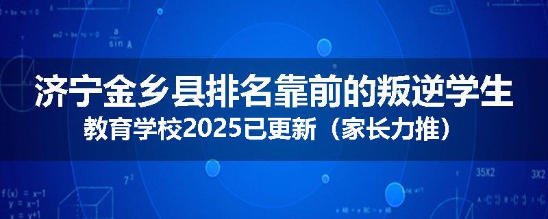 济宁金乡县排名靠前的叛逆学生教育学校2025已更新（家长力推）