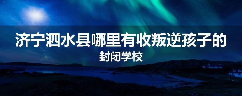 济宁泗水县哪里有收叛逆孩子的封闭学校