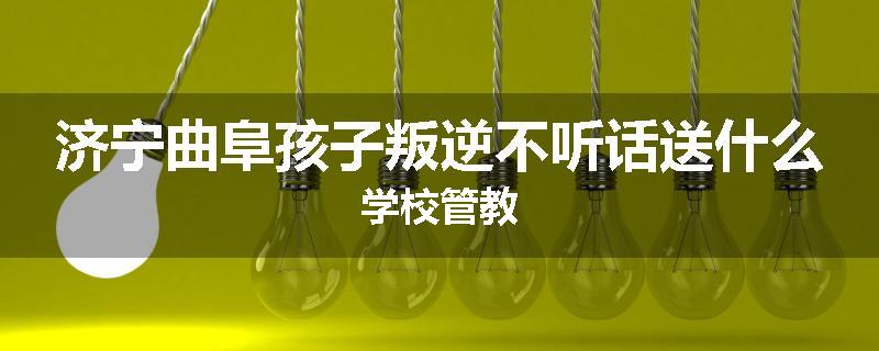 济宁曲阜孩子叛逆不听话送什么学校管教