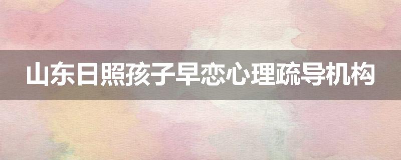 山东日照孩子早恋心理疏导机构