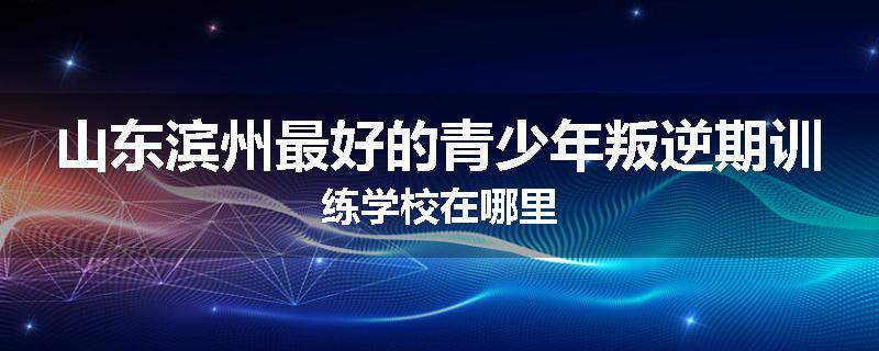 山东滨州最好的青少年叛逆期训练学校在哪里