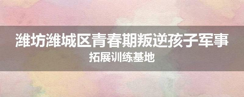 潍坊潍城区青春期叛逆孩子军事拓展训练基地