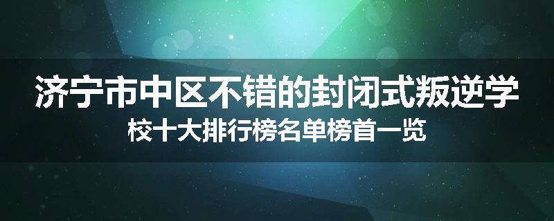 济宁市中区不错的封闭式叛逆学校十大排行榜名单榜首一览