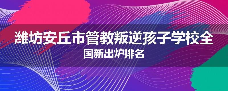 潍坊安丘市管教叛逆孩子学校全国新出炉排名