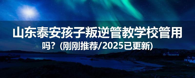 山东泰安孩子叛逆管教学校管用吗？(刚刚推荐/2025已更新)