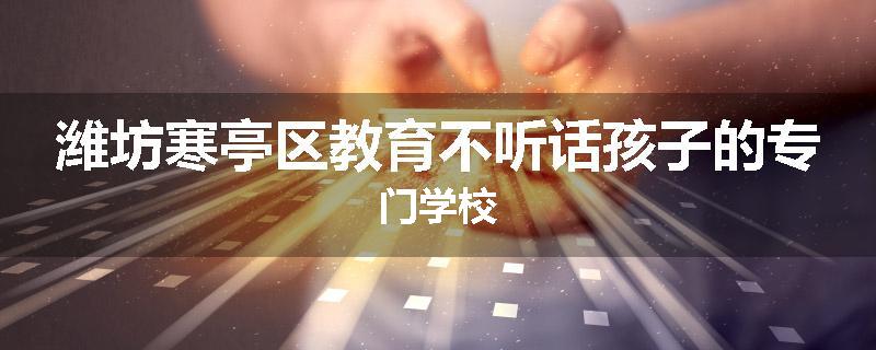 潍坊寒亭区教育不听话孩子的专门学校