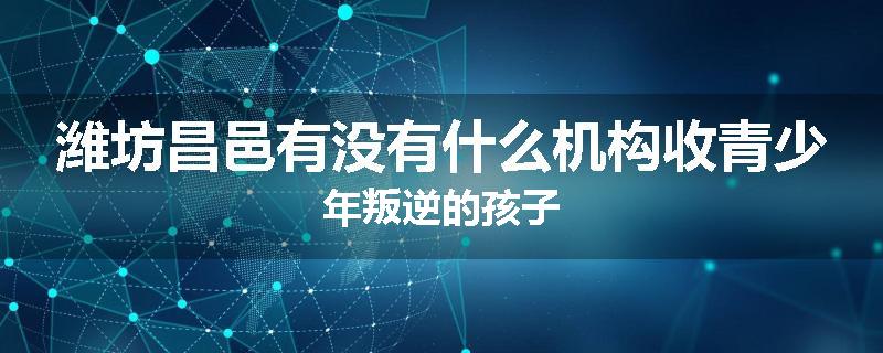 潍坊昌邑有没有什么机构收青少年叛逆的孩子