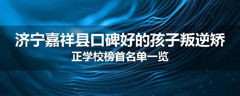 济宁嘉祥县口碑好的孩子叛逆矫正学校榜首名单一览