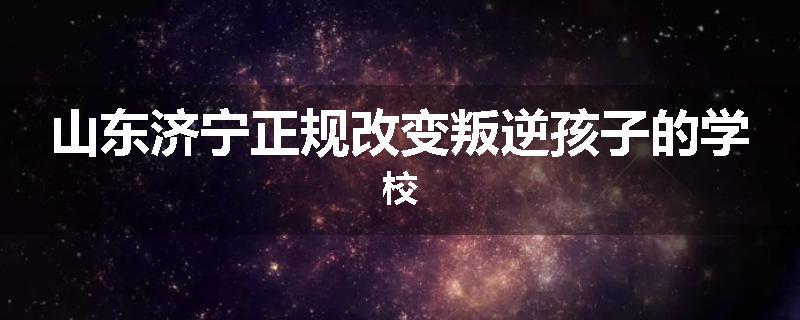 山东济宁正规改变叛逆孩子的学校