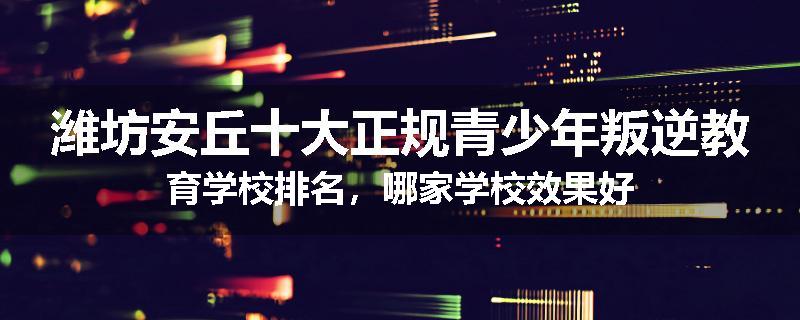 潍坊安丘十大正规青少年叛逆教育学校排名，哪家学校效果好
