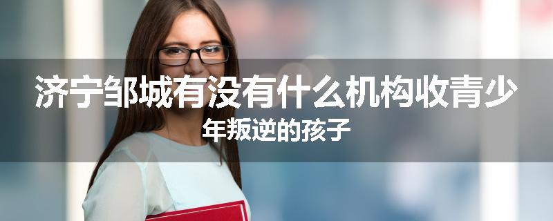 济宁邹城有没有什么机构收青少年叛逆的孩子