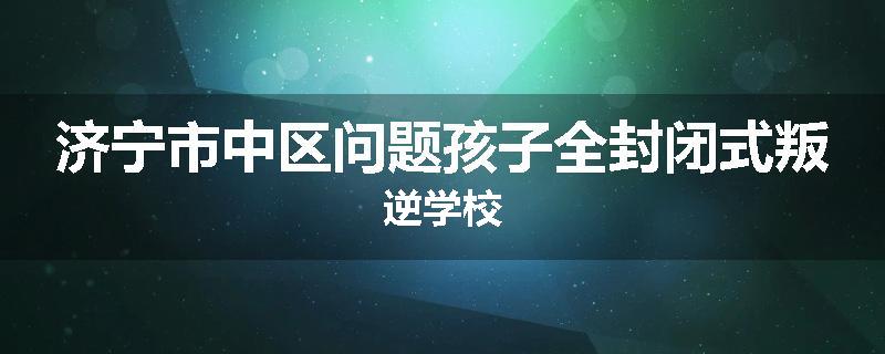 济宁市中区问题孩子全封闭式叛逆学校