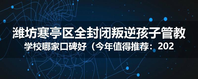 潍坊寒亭区全封闭叛逆孩子管教学校哪家口碑好（今年值得推荐：2025已更新）