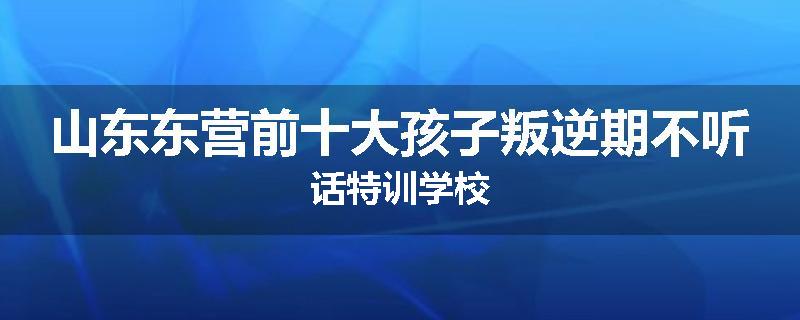 山东东营前十大孩子叛逆期不听话特训学校