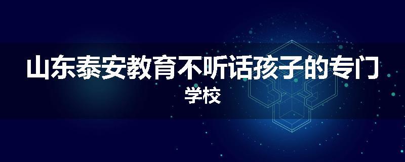 山东泰安教育不听话孩子的专门学校
