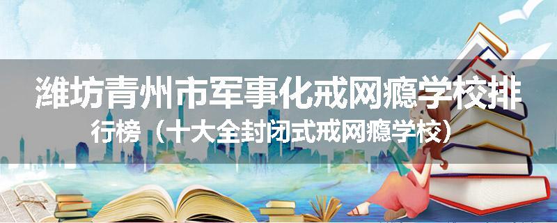 潍坊青州市军事化戒网瘾学校排行榜（十大全封闭式戒网瘾学校）