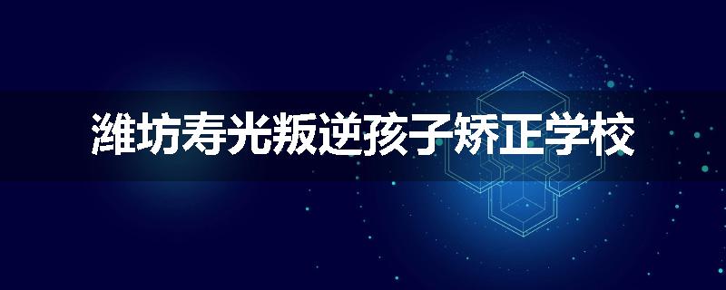 潍坊寿光叛逆孩子矫正学校