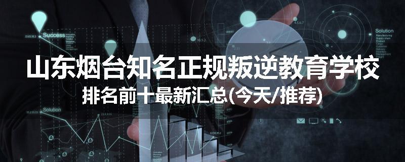 山东烟台知名正规叛逆教育学校排名前十最新汇总(今天/推荐)