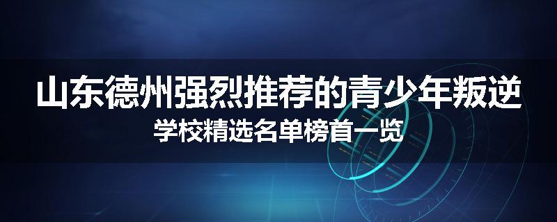 山东德州强烈推荐的青少年叛逆学校精选名单榜首一览
