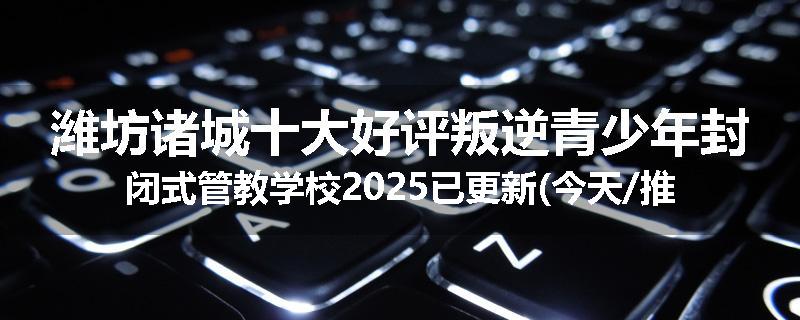 潍坊诸城十大好评叛逆青少年封闭式管教学校2025已更新(今天/推荐)