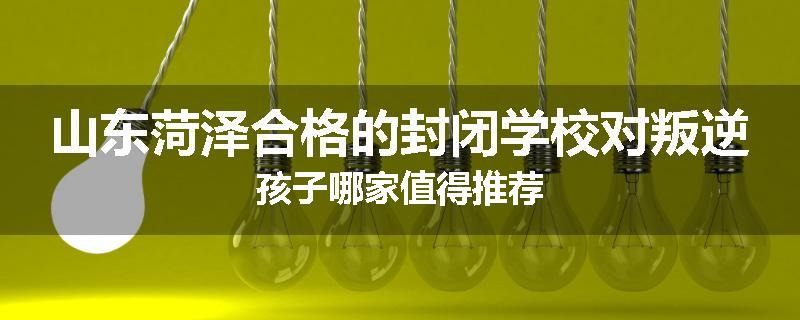 山东菏泽合格的封闭学校对叛逆孩子哪家值得推荐