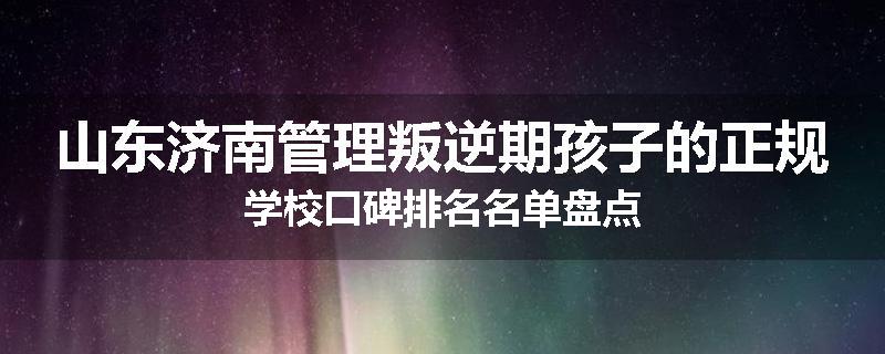 山东济南管理叛逆期孩子的正规学校口碑排名名单盘点