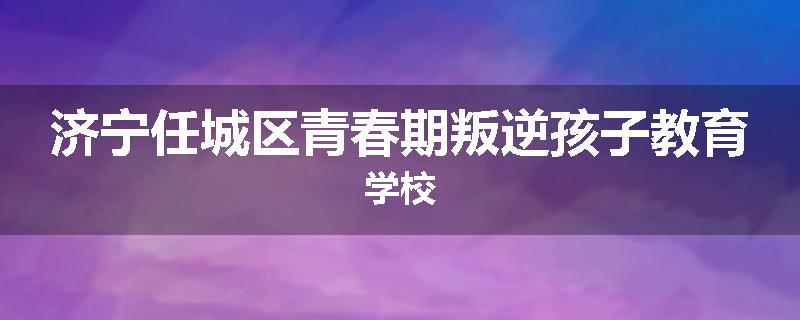济宁任城区青春期叛逆孩子教育学校