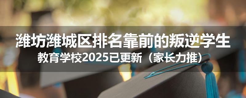 潍坊潍城区排名靠前的叛逆学生教育学校2025已更新（家长力推）
