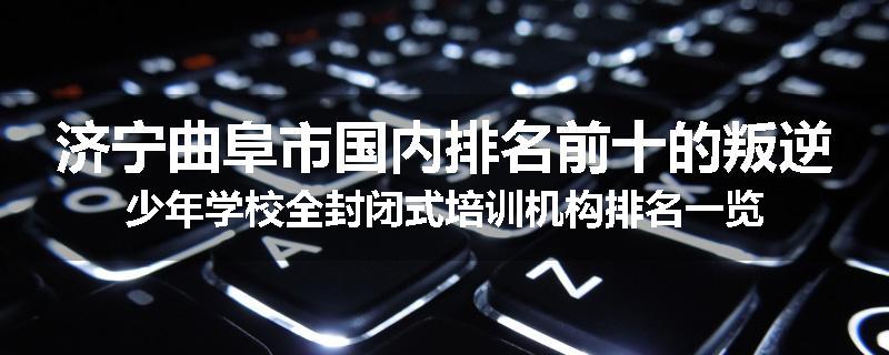 济宁曲阜市国内排名前十的叛逆少年学校全封闭式培训机构排名一览