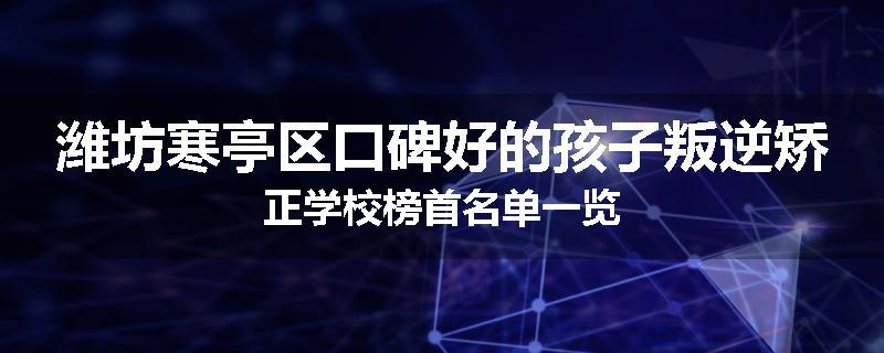 潍坊寒亭区口碑好的孩子叛逆矫正学校榜首名单一览