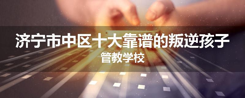 济宁市中区十大靠谱的叛逆孩子管教学校