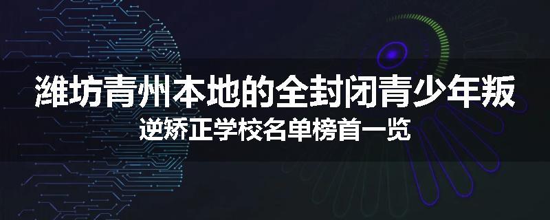 潍坊青州本地的全封闭青少年叛逆矫正学校名单榜首一览