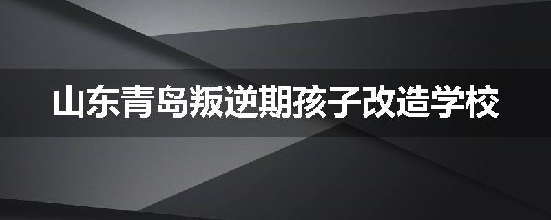 山东青岛叛逆期孩子改造学校