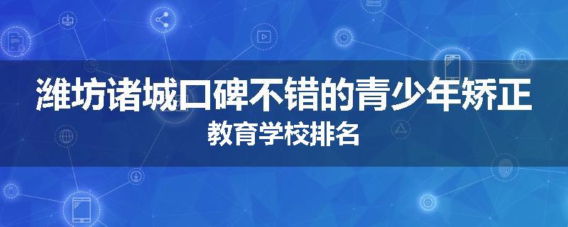 潍坊诸城口碑不错的青少年矫正教育学校排名