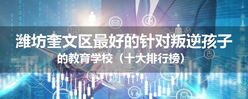 潍坊奎文区最好的针对叛逆孩子的教育学校（十大排行榜）