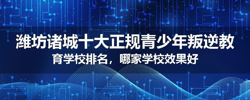 潍坊诸城十大正规青少年叛逆教育学校排名，哪家学校效果好