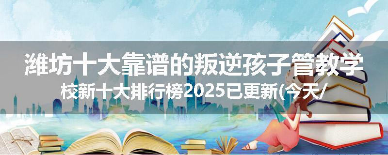 潍坊十大靠谱的叛逆孩子管教学校新十大排行榜2025已更新(今天/推荐)