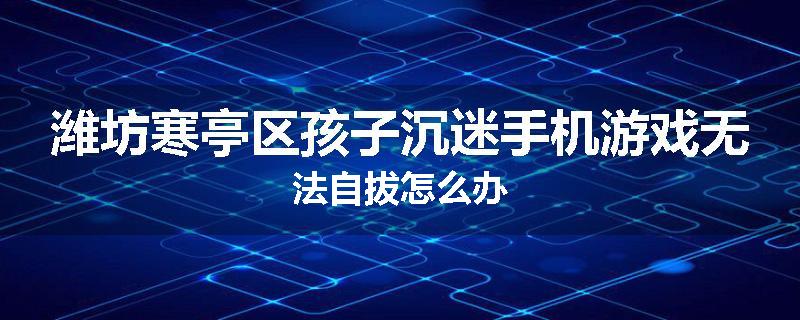 潍坊寒亭区孩子沉迷手机游戏无法自拔怎么办