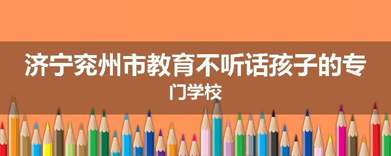 济宁兖州市教育不听话孩子的专门学校