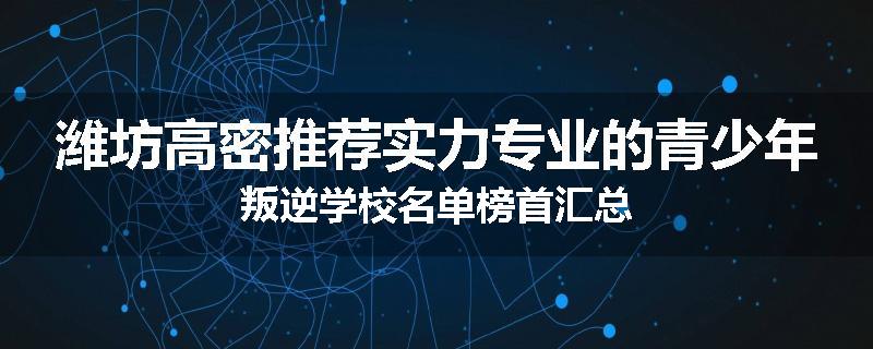 潍坊高密推荐实力专业的青少年叛逆学校名单榜首汇总