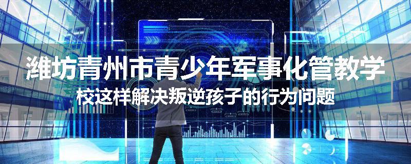 潍坊青州市青少年军事化管教学校这样解决叛逆孩子的行为问题