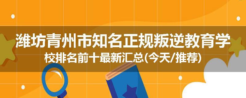 潍坊青州市知名正规叛逆教育学校排名前十最新汇总(今天/推荐)