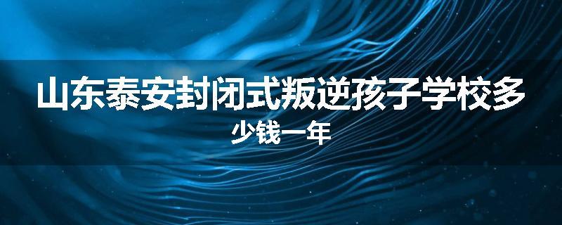 山东泰安封闭式叛逆孩子学校多少钱一年