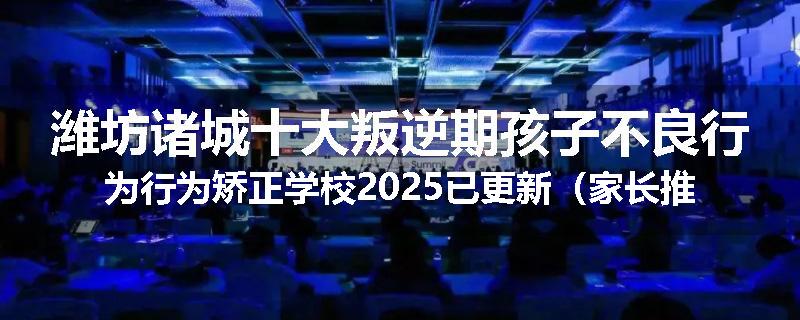 潍坊诸城十大叛逆期孩子不良行为行为矫正学校2025已更新（家长推荐）