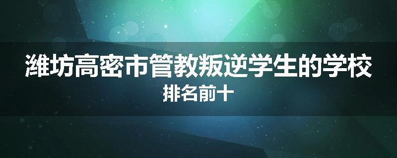 潍坊高密市管教叛逆学生的学校排名前十
