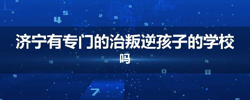 济宁有专门的治叛逆孩子的学校吗